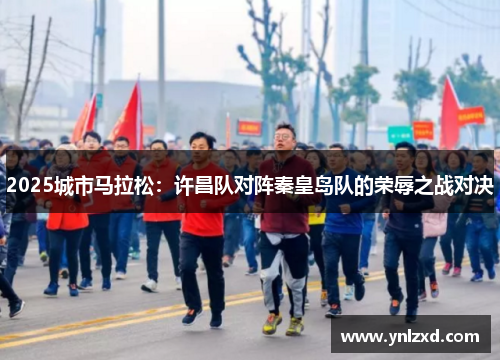 2025城市马拉松：许昌队对阵秦皇岛队的荣辱之战对决