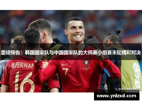 重磅预告：韩国国家队与中国国家队的大师赛小组赛末轮精彩对决