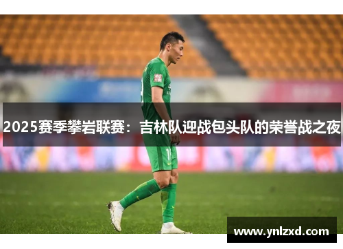 2025赛季攀岩联赛：吉林队迎战包头队的荣誉战之夜